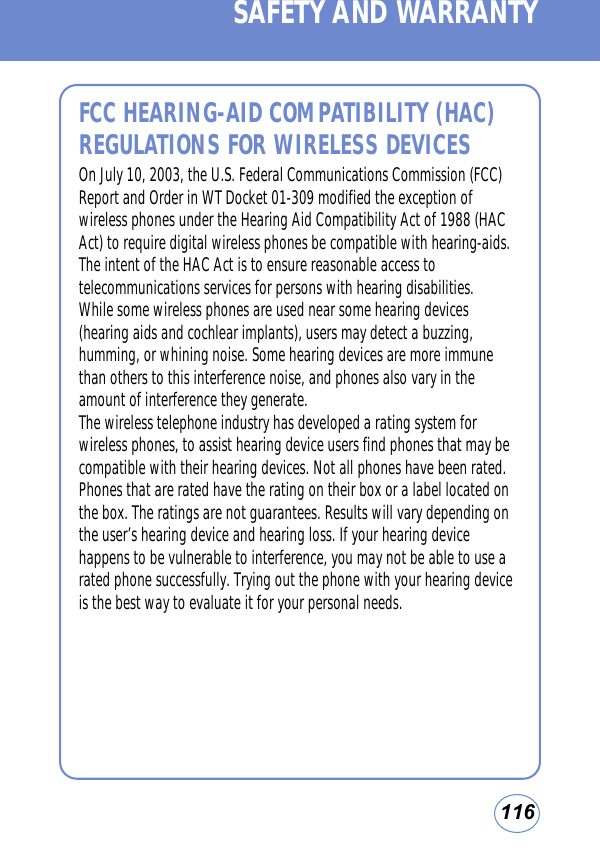 116FCC HEARING-AID COMPATIBILITY (HAC)REGULATIONS FOR WIRELESS DEVICESOn July 10, 2003, the U.S. Federal Communications Commission (FCC)Report and Order in WT Docket 01-309 modified the exception ofwireless phones under the Hearing Aid Compatibility Act of 1988 (HACAct) to require digital wireless phones be compatible with hearing-aids.The intent of the HAC Act is to ensure reasonable access totelecommunications services for persons with hearing disabilities.While some wireless phones are used near some hearing devices(hearing aids and cochlear implants), users may detect a buzzing,humming, or whining noise. Some hearing devices are more immunethan others to this interference noise, and phones also vary in theamount of interference they generate.The wireless telephone industry has developed a rating system forwireless phones, to assist hearing device users find phones that may becompatible with their hearing devices. Not all phones have been rated.Phones that are rated have the rating on their box or a label located onthe box. The ratings are not guarantees. Results will vary depending onthe user’s hearing device and hearing loss. If your hearing devicehappens to be vulnerable to interference, you may not be able to use arated phone successfully. Trying out the phone with your hearing deviceis the best way to evaluate it for your personal needs.SAFETY AND WARRANTY