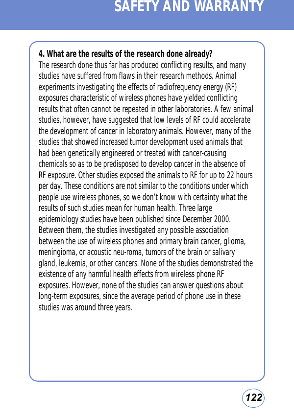 1224. What are the results of the research done already?The research done thus far has produced conflicting results, and manystudies have suffered from flaws in their research methods. Animalexperiments investigating the effects of radiofrequency energy (RF)exposures characteristic of wireless phones have yielded conflictingresults that often cannot be repeated in other laboratories. A few animalstudies, however, have suggested that low levels of RF could acceleratethe development of cancer in laboratory animals. However, many of thestudies that showed increased tumor development used animals thathad been genetically engineered or treated with cancer-causingchemicals so as to be predisposed to develop cancer in the absence ofRF exposure. Other studies exposed the animals to RF for up to 22 hoursper day. These conditions are not similar to the conditions under whichpeople use wireless phones, so we don’t know with certainty what theresults of such studies mean for human health. Three largeepidemiology studies have been published since December 2000.Between them, the studies investigated any possible associationbetween the use of wireless phones and primary brain cancer, glioma,meningioma, or acoustic neu-roma, tumors of the brain or salivarygland, leukemia, or other cancers. None of the studies demonstrated theexistence of any harmful health effects from wireless phone RFexposures. However, none of the studies can answer questions aboutlong-term exposures, since the average period of phone use in thesestudies was around three years.SAFETY AND WARRANTY