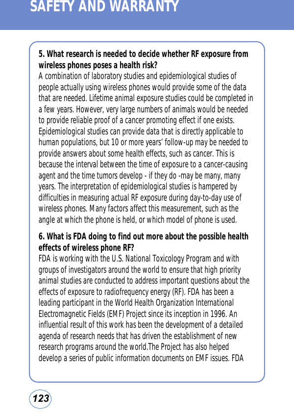 123SAFETY AND WARRANTY5. What research is needed to decide whether RF exposure fromwireless phones poses a health risk?A combination of laboratory studies and epidemiological studies ofpeople actually using wireless phones would provide some of the datathat are needed. Lifetime animal exposure studies could be completed ina few years. However, very large numbers of animals would be neededto provide reliable proof of a cancer promoting effect if one exists.Epidemiological studies can provide data that is directly applicable tohuman populations, but 10 or more years’ follow-up may be needed toprovide answers about some health effects, such as cancer. This isbecause the interval between the time of exposure to a cancer-causingagent and the time tumors develop - if they do -may be many, manyyears. The interpretation of epidemiological studies is hampered bydifficulties in measuring actual RF exposure during day-to-day use ofwireless phones. Many factors affect this measurement, such as theangle at which the phone is held, or which model of phone is used.6. What is FDA doing to find out more about the possible healtheffects of wireless phone RF?FDA is working with the U.S. National Toxicology Program and withgroups of investigators around the world to ensure that high priorityanimal studies are conducted to address important questions about theeffects of exposure to radiofrequency energy (RF). FDA has been aleading participant in the World Health Organization InternationalElectromagnetic Fields (EMF) Project since its inception in 1996. Aninfluential result of this work has been the development of a detailedagenda of research needs that has driven the establishment of newresearch programs around the world.The Project has also helpeddevelop a series of public information documents on EMF issues. FDA 