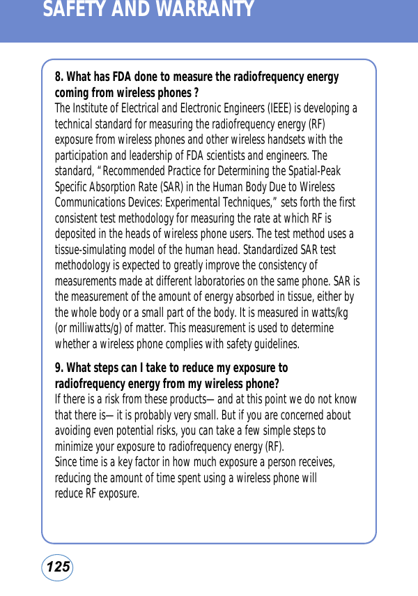 125SAFETY AND WARRANTY8. What has FDA done to measure the radiofrequency energycoming from wireless phones ?The Institute of Electrical and Electronic Engineers (IEEE) is developing atechnical standard for measuring the radiofrequency energy (RF)exposure from wireless phones and other wireless handsets with theparticipation and leadership of FDA scientists and engineers. Thestandard, “Recommended Practice for Determining the Spatial-PeakSpecific Absorption Rate (SAR) in the Human Body Due to WirelessCommunications Devices: Experimental Techniques,” sets forth the firstconsistent test methodology for measuring the rate at which RF isdeposited in the heads of wireless phone users. The test method uses atissue-simulating model of the human head. Standardized SAR testmethodology is expected to greatly improve the consistency ofmeasurements made at different laboratories on the same phone. SAR isthe measurement of the amount of energy absorbed in tissue, either bythe whole body or a small part of the body. It is measured in watts/kg(or milliwatts/g) of matter. This measurement is used to determinewhether a wireless phone complies with safety guidelines.9. What steps can I take to reduce my exposure toradiofrequency energy from my wireless phone?If there is a risk from these products—and at this point we do not knowthat there is—it is probably very small. But if you are concerned aboutavoiding even potential risks, you can take a few simple steps tominimize your exposure to radiofrequency energy (RF).Since time is a key factor in how much exposure a person receives,reducing the amount of time spent using a wireless phone willreduce RF exposure.