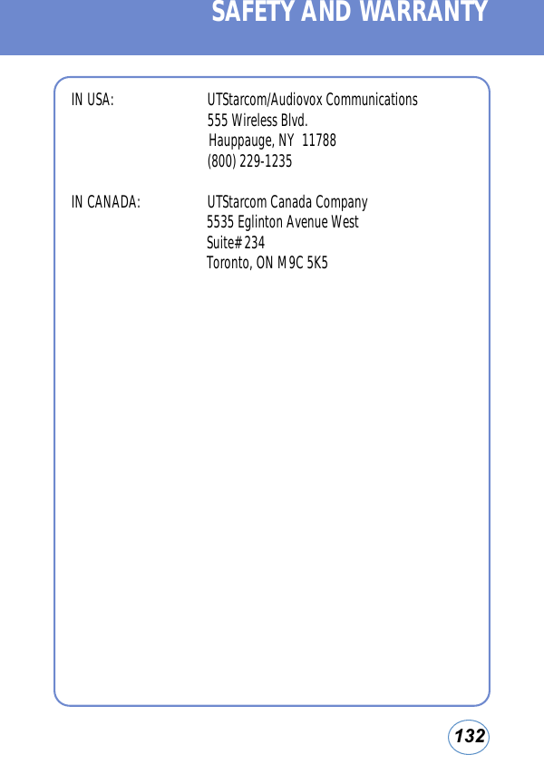 132IN USA: UTStarcom/Audiovox Communications555 Wireless Blvd.Hauppauge, NY  11788(800) 229-1235IN CANADA:  UTStarcom Canada Company5535 Eglinton Avenue WestSuite# 234Toronto, ON M9C 5K5SAFETY AND WARRANTY
