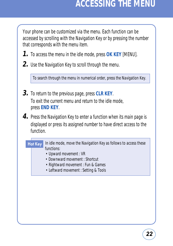 Your phone can be customized via the menu. Each function can beaccessed by scrolling with the Navigation Key or by pressing the numberthat corresponds with the menu item.1.To access the menu in the idle mode, press OK KEY [MENU].2.Use the Navigation Key to scroll through the menu.22In idle mode, move the Navigation Key as follows to access thesefunctions:• Upward movement : VR• Downward movement : Shortcut• Rightward movement : Fun &amp; Games• Leftward movement : Setting &amp; ToolsHot KeyACCESSING THE MENUTo search through the menu in numerical order, press the Navigation Key.3.To return to the previous page, press CLR KEY. To exit the current menu and return to the idle mode, press END KEY.4.Press the Navigation Key to enter a function when its main page isdisplayed or press its assigned number to have direct access to thefunction.