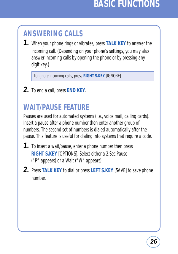 26BASIC FUNCTIONSANSWERING CALLS1.When your phone rings or vibrates, press TALK KEY to answer theincoming call. (Depending on your phone’s settings, you may alsoanswer incoming calls by opening the phone or by pressing anydigit key.)2.To end a call, press END KEY.WAIT/PAUSE FEATUREPauses are used for automated systems (i.e., voice mail, calling cards).Insert a pause after a phone number then enter another group ofnumbers. The second set of numbers is dialed automatically after thepause. This feature is useful for dialing into systems that require a code. 1.To insert a wait/pause, enter a phone number then press RIGHT S.KEY [OPTIONS]. Select either a 2.Sec Pause(“P” appears) or a Wait (“W” appears).2.Press TALK KEY to dial or press LEFT S.KEY [SAVE] to save phonenumber.To ignore incoming calls, press RIGHT S.KEY [IGNORE].