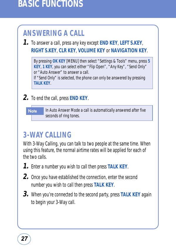 27BASIC FUNCTIONSANSWERING A CALL1.To answer a call, press any key except END KEY, LEFT S.KEY,RIGHT S.KEY, CLR KEY, VOLUME KEY or NAVIGATION KEY.3-WAY CALLINGWith 3-Way Calling, you can talk to two people at the same time. Whenusing this feature, the normal airtime rates will be applied for each ofthe two calls. 1.Enter a number you wish to call then press TALK KEY.2.Once you have established the connection, enter the secondnumber you wish to call then press TALK KEY.3.When you’re connected to the second party, press TALK KEY againto begin your 3-Way call.By pressing OK KEY [MENU] then select “Settings &amp; Tools” menu, press 5KEY,1 KEY, you can select either “Flip Open”, “Any Key”, “Send Only”or “Auto Answer” to answer a call. lf “Send Only” is selected, the phone can only be answered by pressingTALK KEY.In Auto Answer Mode a call is automatically answered after fiveseconds of ring tones.Note2.To end the call, press END KEY.