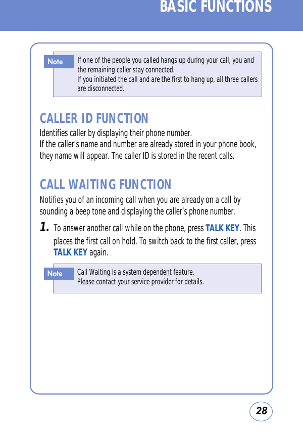 28BASIC FUNCTIONSCALLER ID FUNCTIONIdentifies caller by displaying their phone number. If the caller’s name and number are already stored in your phone book,they name will appear. The caller ID is stored in the recent calls.CALL WAITING FUNCTIONNotifies you of an incoming call when you are already on a call bysounding a beep tone and displaying the caller’s phone number. 1.To answer another call while on the phone, press TALK KEY. Thisplaces the first call on hold. To switch back to the first caller, pressTALK KEY again.If one of the people you called hangs up during your call, you andthe remaining caller stay connected. If you initiated the call and are the first to hang up, all three callers     are disconnected.NoteCall Waiting is a system dependent feature. Please contact your service provider for details.Note