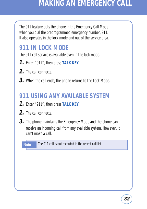 32MAKING AN EMERGENCY CALLThe 911 feature puts the phone in the Emergency Call Modewhen you dial the preprogrammed emergency number, 911.It also operates in the lock mode and out of the service area.911 IN LOCK MODEThe 911 call service is available even in the lock mode.1.Enter “911”, then press TALK KEY.2.The call connects.3.When the call ends, the phone returns to the Lock Mode.911 USING ANY AVAILABLE SYSTEM1.Enter “911”, then press TALK KEY.2.The call connects.3.The phone maintains the Emergency Mode and the phone canreceive an incoming call from any available system. However, itcan’t make a call.The 911 call is not recorded in the recent call list.Note