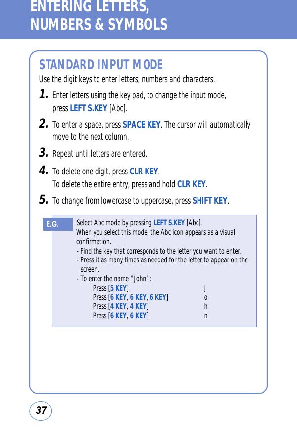 37ENTERING LETTERS, NUMBERS &amp; SYMBOLSSTANDARD INPUT MODEUse the digit keys to enter letters, numbers and characters.1.Enter letters using the key pad, to change the input mode, press LEFT S.KEY [Abc].2.To enter a space, press SPACE KEY. The cursor will automaticallymove to the next column.3.Repeat until letters are entered.4.To delete one digit, press CLR KEY. To delete the entire entry, press and hold CLR KEY.5.To change from lowercase to uppercase, press SHIFT KEY.Select Abc mode by pressing LEFT S.KEY [Abc].When you select this mode, the Abc icon appears as a visualconfirmation.- Find the key that corresponds to the letter you want to enter.- Press it as many times as needed for the letter to appear on the screen.- To enter the name “John”:Press [5 KEY] JPress [6 KEY, 6 KEY, 6 KEY] oPress [4 KEY, 4 KEY] hPress [6 KEY, 6 KEY] nE.G.