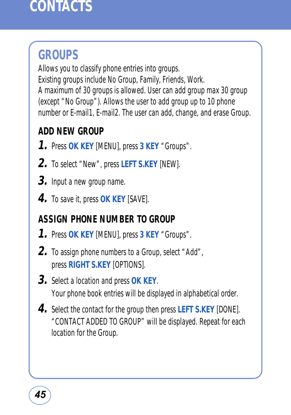 45CONTACTSGROUPSAllows you to classify phone entries into groups. Existing groups include No Group, Family, Friends, Work. A maximum of 30 groups is allowed. User can add group max 30 group(except “No Group”). Allows the user to add group up to 10 phonenumber or E-mail1, E-mail2. The user can add, change, and erase Group.ADD NEW GROUP1.Press OK KEY [MENU], press 3 KEY “Groups”.2.To select “New”, press LEFT S.KEY [NEW]. 3.Input a new group name.4.To save it, press OK KEY [SAVE].ASSIGN PHONE NUMBER TO GROUP1.Press OK KEY [MENU], press 3 KEY “Groups”.2.To assign phone numbers to a Group, select “Add”, press RIGHT S.KEY [OPTIONS]. 3.Select a location and press OK KEY. Your phone book entries will be displayed in alphabetical order.4.Select the contact for the group then press LEFT S.KEY [DONE].“CONTACT ADDED TO GROUP” will be displayed. Repeat for eachlocation for the Group.