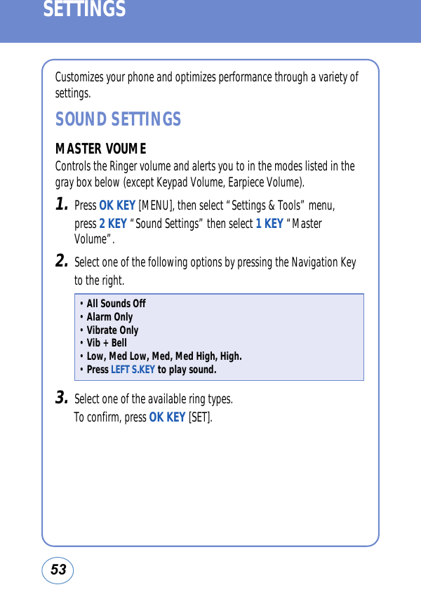 53SETTINGSCustomizes your phone and optimizes performance through a variety ofsettings.SOUND SETTINGSMASTER VOUMEControls the Ringer volume and alerts you to in the modes listed in thegray box below (except Keypad Volume, Earpiece Volume).1.Press OK KEY [MENU], then select “Settings &amp; Tools” menu, press 2 KEY “Sound Settings” then select 1 KEY “MasterVolume”.2.Select one of the following options by pressing the Navigation Keyto the right.3.Select one of the available ring types. To confirm, press OK KEY [SET].• All Sounds Off• Alarm Only• Vibrate Only• Vib + Bell• Low, Med Low, Med, Med High, High.• Press LEFT S.KEY to play sound.