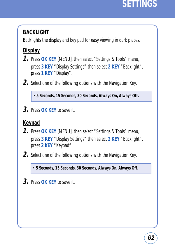 62SETTINGSBACKLIGHTBacklights the display and key pad for easy viewing in dark places.Display1.Press OK KEY [MENU], then select “Settings &amp; Tools” menu, press 3 KEY “Display Settings” then select 2 KEY “Backlight”,press 1 KEY “Display”.2.Select one of the following options with the Navigation Key.3.Press OK KEY to save it. Keypad1.Press OK KEY [MENU], then select “Settings &amp; Tools” menu, press 3 KEY “Display Settings” then select 2 KEY “Backlight”,press 2 KEY “Keypad”.2.Select one of the following options with the Navigation Key.3.Press OK KEY to save it. • 5 Seconds, 15 Seconds, 30 Seconds, Always On, Always Off.• 5 Seconds, 15 Seconds, 30 Seconds, Always On, Always Off.