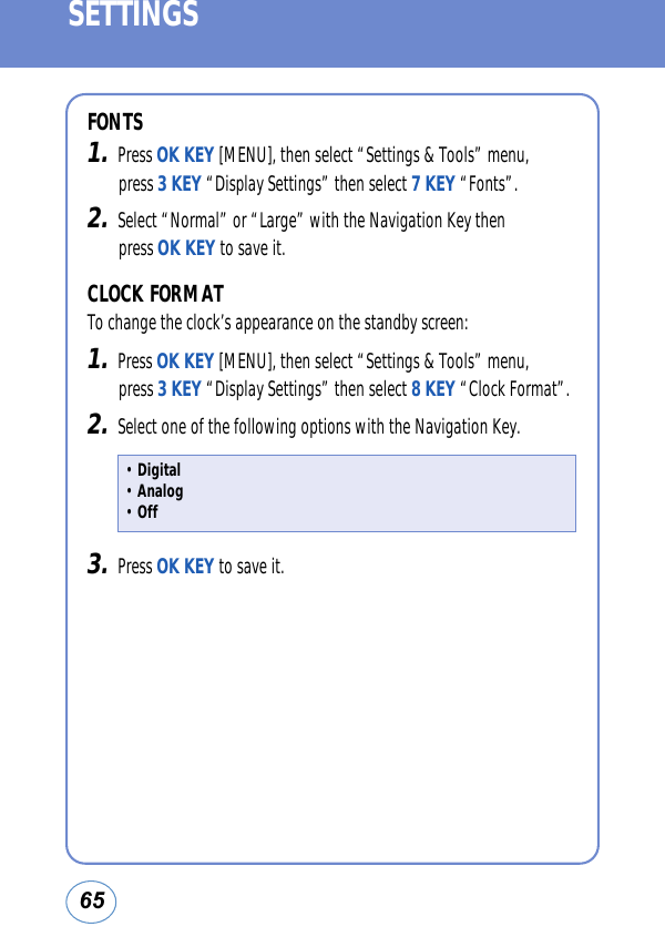 65SETTINGSFONTS1.Press OK KEY [MENU], then select “Settings &amp; Tools” menu, press 3 KEY “Display Settings” then select 7 KEY “Fonts”.2.Select “Normal” or “Large” with the Navigation Key then press OK KEY to save it. CLOCK FORMATTo change the clock’s appearance on the standby screen:1.Press OK KEY [MENU], then select “Settings &amp; Tools” menu, press 3 KEY “Display Settings” then select 8 KEY “Clock Format”.2.Select one of the following options with the Navigation Key.3.Press OK KEY to save it. • Digital • Analog • Off