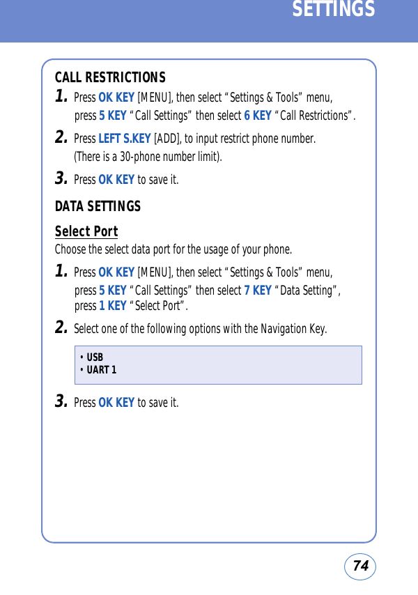 74SETTINGSCALL RESTRICTIONS1.Press OK KEY [MENU], then select “Settings &amp; Tools” menu, press 5 KEY “Call Settings” then select 6 KEY “Call Restrictions”.2.Press LEFT S.KEY [ADD], to input restrict phone number. (There is a 30-phone number limit).3.Press OK KEY to save it.DATA SETTINGSSelect PortChoose the select data port for the usage of your phone.1.Press OK KEY [MENU], then select “Settings &amp; Tools” menu, press 5 KEY “Call Settings” then select 7 KEY “Data Setting”, press 1 KEY “Select Port”.2.Select one of the following options with the Navigation Key.3.Press OK KEY to save it. • USB• UART 1