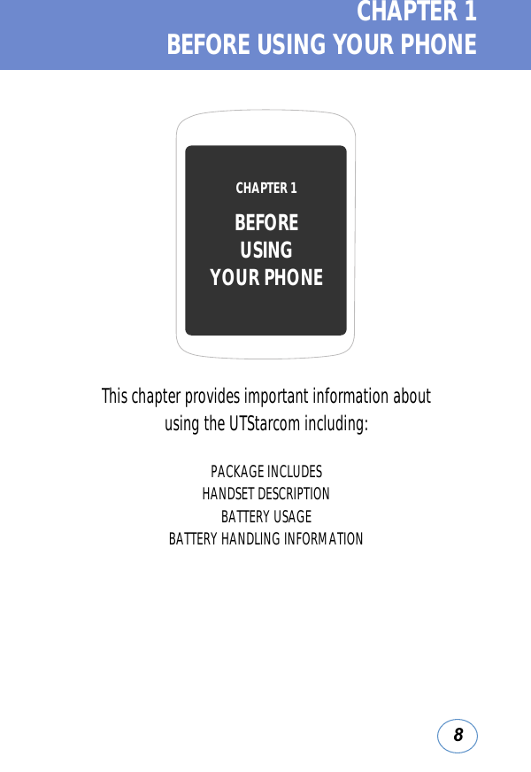 8CHAPTER 1  BEFORE USING YOUR PHONEThis chapter provides important information about using the UTStarcom including:PACKAGE INCLUDESHANDSET DESCRIPTIONBATTERY USAGEBATTERY HANDLING INFORMATIONCHAPTER 1 BEFOREUSINGYOUR PHONE