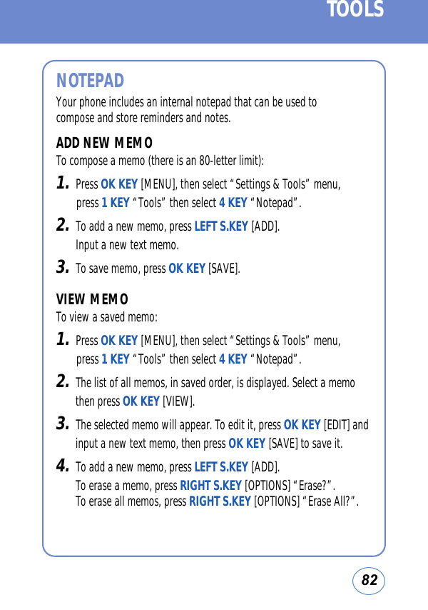 82TOOLSNOTEPADYour phone includes an internal notepad that can be used tocompose and store reminders and notes.ADD NEW MEMOTo compose a memo (there is an 80-letter limit):1.Press OK KEY [MENU], then select “Settings &amp; Tools” menu, press 1 KEY “Tools” then select 4 KEY “Notepad”.2.To add a new memo, press LEFT S.KEY [ADD]. Input a new text memo.3.To save memo, press OK KEY [SAVE].VIEW MEMOTo view a saved memo:1.Press OK KEY [MENU], then select “Settings &amp; Tools” menu, press 1 KEY “Tools” then select 4 KEY “Notepad”.2.The list of all memos, in saved order, is displayed. Select a memothen press OK KEY [VIEW].3.The selected memo will appear. To edit it, press OK KEY [EDIT] andinput a new text memo, then press OK KEY [SAVE] to save it.4.To add a new memo, press LEFT S.KEY [ADD]. To erase a memo, press RIGHT S.KEY [OPTIONS] “Erase?”. To erase all memos, press RIGHT S.KEY [OPTIONS] “Erase All?”.