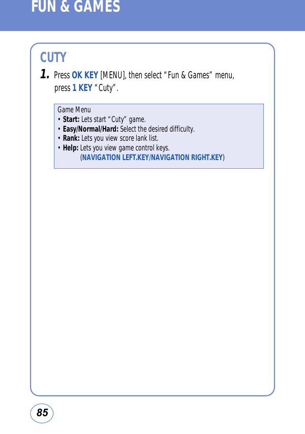 85FUN &amp; GAMESCUTY1.Press OK KEY [MENU], then select “Fun &amp; Games” menu, press 1 KEY “Cuty”.Game Menu• Start: Lets start “Cuty” game.• Easy/Normal/Hard: Select the desired difficulty.• Rank: Lets you view score lank list.• Help: Lets you view game control keys.(NAVIGATION LEFT.KEY/NAVIGATION RIGHT.KEY)