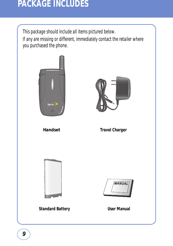 9PACKAGE INCLUDESThis package should include all items pictured below.If any are missing or different, immediately contact the retailer whereyou purchased the phone.Travel ChargerStandard Battery User ManualHandset