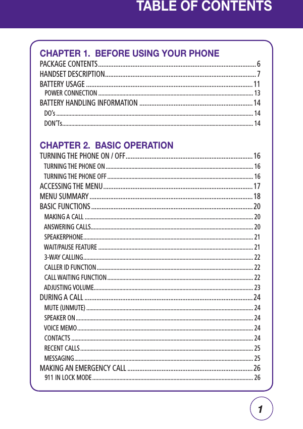 1TABLE OF CONTENTSCHAPTER 1.  BEFORE USING YOUR PHONEPACKAGE CONTENTS ............................................................................................ 6HANDSET DESCRIPTION ........................................................................................ 7BATTERY USAGE ................................................................................................. 11    POWER CONNECTION ....................................................................................................... 13BATTERY HANDLING INFORMATION ..................................................................14   DO’s ................................................................................................................................... 14   DON’Ts ............................................................................................................................... 14CHAPTER 2.  BASIC OPERATIONTURNING THE PHONE ON / OFF .......................................................................... 16   TURNING THE PHONE ON .................................................................................................. 16   TURNING THE PHONE OFF ................................................................................................. 16ACCESSING THE MENU ....................................................................................... 17MENU SUMMARY ............................................................................................... 18BASIC FUNCTIONS .............................................................................................. 20   MAKING A CALL ................................................................................................................ 20   ANSWERING CALLS ............................................................................................................ 20   SPEAKERPHONE ................................................................................................................. 21   WAIT/PAUSE FEATURE ....................................................................................................... 21   3-WAY CALLING ................................................................................................................. 22   CALLER ID FUNCTION ........................................................................................................ 22   CALL WAITING FUNCTION ................................................................................................. 22   ADJUSTING VOLUME .......................................................................................................... 23DURING A CALL .................................................................................................. 24   MUTE (UNMUTE) ............................................................................................................... 24   SPEAKER ON ...................................................................................................................... 24   VOICE MEMO ..................................................................................................................... 24   CONTACTS ......................................................................................................................... 24   RECENT CALLS ................................................................................................................... 25   MESSAGING ....................................................................................................................... 25MAKING AN EMERGENCY CALL .........................................................................26    911 IN LOCK MODE ........................................................................................................... 26