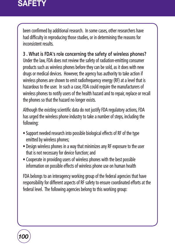 100SAFETYbeen confirmed by additional research.  In some cases, other researchers have had difficulty in reproducing those studies, or in determining the reasons for inconsistent results.3 . What is FDA&apos;s role concerning the safety of wireless phones?Under the law, FDA does not review the safety of radiation-emitting consumer products such as wireless phones before they can be sold, as it does with new drugs or medical devices.  However, the agency has authority to take action if wireless phones are shown to emit radiofrequency energy (RF) at a level that is hazardous to the user.  In such a case, FDA could require the manufacturers of wireless phones to notify users of the health hazard and to repair, replace or recall the phones so that the hazard no longer exists.Although the existing scientific data do not justify FDA regulatory actions, FDA has urged the wireless phone industry to take a number of steps, including the following:•  Support needed research into possible biological effects of RF of the type emitted by wireless phones; •  Design wireless phones in a way that minimizes any RF exposure to the user that is not necessary for device function; and •  Cooperate in providing users of wireless phones with the best possible information on possible effects of wireless phone use on human health FDA belongs to an interagency working group of the federal agencies that have responsibility for different aspects of RF safety to ensure coordinated efforts at the federal level.  The following agencies belong to this working group: