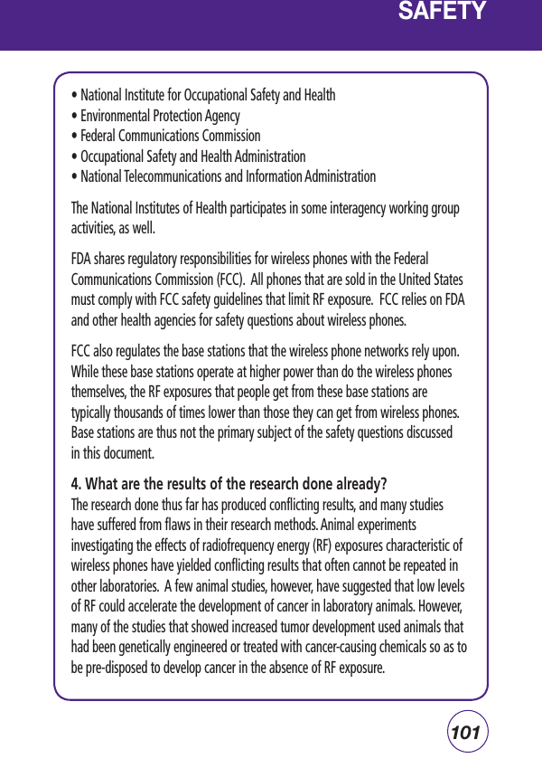 101• National Institute for Occupational Safety and Health • Environmental Protection Agency • Federal Communications Commission • Occupational Safety and Health Administration • National Telecommunications and Information Administration The National Institutes of Health participates in some interagency working group activities, as well.FDA shares regulatory responsibilities for wireless phones with the Federal Communications Commission (FCC).  All phones that are sold in the United States must comply with FCC safety guidelines that limit RF exposure.  FCC relies on FDA and other health agencies for safety questions about wireless phones.FCC also regulates the base stations that the wireless phone networks rely upon. While these base stations operate at higher power than do the wireless phones themselves, the RF exposures that people get from these base stations are typically thousands of times lower than those they can get from wireless phones. Base stations are thus not the primary subject of the safety questions discussed in this document.4. What are the results of the research done already?The research done thus far has produced conflicting results, and many studies have suffered from flaws in their research methods. Animal experiments investigating the effects of radiofrequency energy (RF) exposures characteristic of wireless phones have yielded conflicting results that often cannot be repeated in other laboratories.  A few animal studies, however, have suggested that low levels of RF could accelerate the development of cancer in laboratory animals. However, many of the studies that showed increased tumor development used animals that had been genetically engineered or treated with cancer-causing chemicals so as to be pre-disposed to develop cancer in the absence of RF exposure.SAFETY