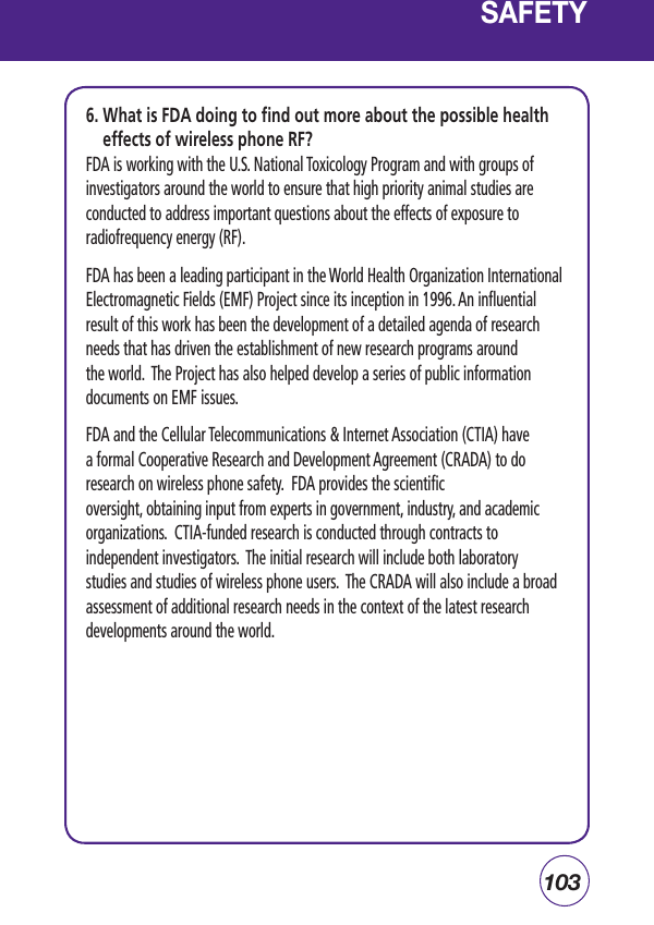 1036.  What is FDA doing to find out more about the possible health effects of wireless phone RF?FDA is working with the U.S. National Toxicology Program and with groups of investigators around the world to ensure that high priority animal studies are conducted to address important questions about the effects of exposure to radiofrequency energy (RF).FDA has been a leading participant in the World Health Organization International Electromagnetic Fields (EMF) Project since its inception in 1996. An influential result of this work has been the development of a detailed agenda of research needs that has driven the establishment of new research programs around the world.  The Project has also helped develop a series of public information documents on EMF issues.FDA and the Cellular Telecommunications &amp; Internet Association (CTIA) have a formal Cooperative Research and Development Agreement (CRADA) to do research on wireless phone safety.  FDA provides the scientific oversight, obtaining input from experts in government, industry, and academic organizations.  CTIA-funded research is conducted through contracts to independent investigators.  The initial research will include both laboratory studies and studies of wireless phone users.  The CRADA will also include a broad assessment of additional research needs in the context of the latest research developments around the world.SAFETY