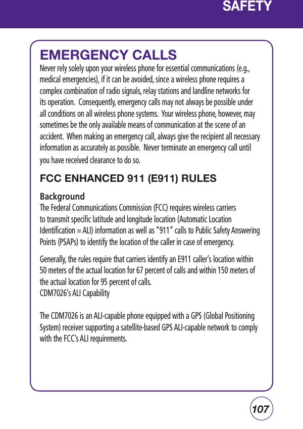 107SAFETYEMERGENCY CALLSNever rely solely upon your wireless phone for essential communications (e.g., medical emergencies), if it can be avoided, since a wireless phone requires a complex combination of radio signals, relay stations and landline networks for its operation.  Consequently, emergency calls may not always be possible under all conditions on all wireless phone systems.  Your wireless phone, however, may sometimes be the only available means of communication at the scene of an accident.  When making an emergency call, always give the recipient all necessary information as accurately as possible.  Never terminate an emergency call until you have received clearance to do so.FCC ENHANCED 911 (E911) RULES Background The Federal Communications Commission (FCC) requires wireless carriers to transmit specific latitude and longitude location (Automatic Location Identification = ALI) information as well as “911” calls to Public Safety Answering Points (PSAPs) to identify the location of the caller in case of emergency.Generally, the rules require that carriers identify an E911 caller’s location within 50 meters of the actual location for 67 percent of calls and within 150 meters of the actual location for 95 percent of calls.CDM7026’s ALI CapabilityThe CDM7026 is an ALI-capable phone equipped with a GPS (Global Positioning System) receiver supporting a satellite-based GPS ALI-capable network to comply with the FCC’s ALI requirements. 