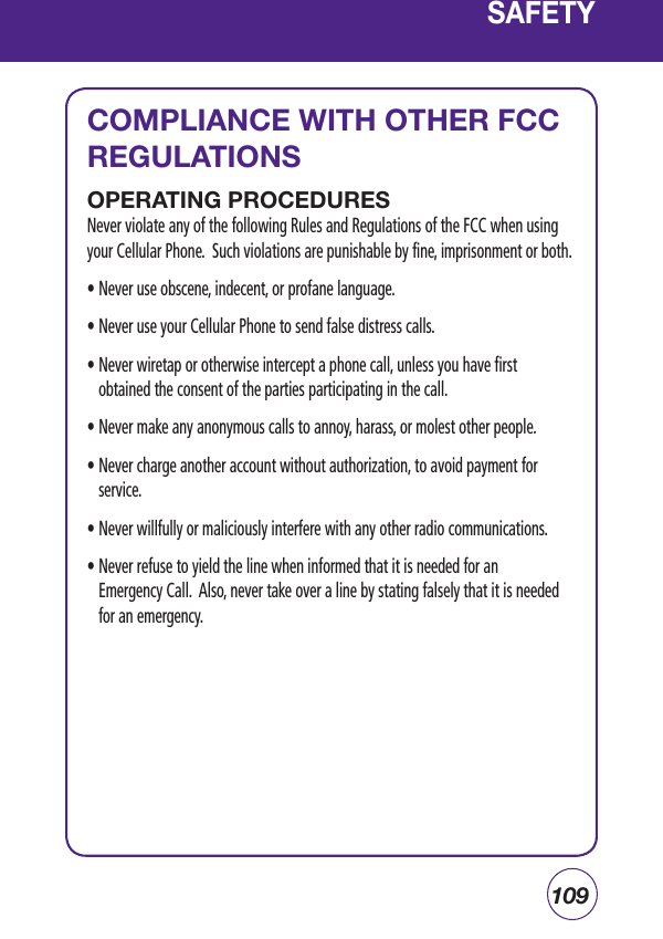 109SAFETYCOMPLIANCE WITH OTHER FCC REGULATIONSOPERATING PROCEDURESNever violate any of the following Rules and Regulations of the FCC when using your Cellular Phone.  Such violations are punishable by fine, imprisonment or both.• Never use obscene, indecent, or profane language.• Never use your Cellular Phone to send false distress calls.•  Never wiretap or otherwise intercept a phone call, unless you have first obtained the consent of the parties participating in the call.• Never make any anonymous calls to annoy, harass, or molest other people.•  Never charge another account without authorization, to avoid payment for service.• Never willfully or maliciously interfere with any other radio communications.•  Never refuse to yield the line when informed that it is needed for an   Emergency Call.  Also, never take over a line by stating falsely that it is needed for an emergency.