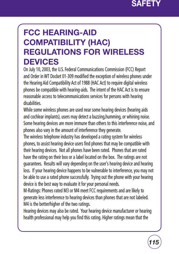 115SAFETYFCC HEARING-AID COMPATIBILITY (HAC) REGULATIONS FOR WIRELESS DEVICESOn July 10, 2003, the U.S. Federal Communications Commission (FCC) Report and Order in WT Docket 01-309 modified the exception of wireless phones under the Hearing Aid Compatibility Act of 1988 (HAC Act) to require digital wireless phones be compatible with hearing-aids.  The intent of the HAC Act is to ensure reasonable access to telecommunications services for persons with hearing disabilities.While some wireless phones are used near some hearing devices (hearing aids and cochlear implants), users may detect a buzzing,humming, or whining noise. Some hearing devices are more immune than others to this interference noise, and phones also vary in the amount of interference they generate.The wireless telephone industry has developed a rating system for wireless phones, to assist hearing device users find phones that may be compatible with their hearing devices.  Not all phones have been rated.  Phones that are rated have the rating on their box or a label located on the box.  The ratings are not guarantees.  Results will vary depending on the user’s hearing device and hearing loss.  If your hearing device happens to be vulnerable to interference, you may not be able to use a rated phone successfully.  Trying out the phone with your hearing device is the best way to evaluate it for your personal needs.M-Ratings: Phones rated M3 or M4 meet FCC requirements and are likely to generate less interference to hearing devices than phones that are not labeled. M4 is the better/higher of the two ratings.Hearing devices may also be rated.  Your hearing device manufacturer or hearing health professional may help you find this rating. Higher ratings mean that the 