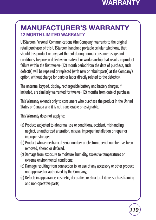 119WARRANTYMANUFACTURER’S WARRANTY12 MONTH LIMITED WARRANTYUTStarcom Personal Communications (the Company) warrants to the original retail purchaser of this UTStarcom handheld portable cellular telephone, that should this product or any part thereof during normal consumer usage and conditions, be proven defective in material or workmanship that results in product failure within the first twelve (12) month period from the date of purchase, such defect(s) will be repaired or replaced (with new or rebuilt parts) at the Company’s option, without charge for parts or labor directly related to the defect(s).The antenna, keypad, display, rechargeable battery and battery charger, if included, are similarly warranted for twelve (12) months from date of purchase.  This Warranty extends only to consumers who purchase the product in the United States or Canada and it is not transferable or assignable.This Warranty does not apply to:(a) Product subjected to abnormal use or conditions, accident, mishandling, neglect, unauthorized alteration, misuse, improper installation or repair or improper storage;(b) Product whose mechanical serial number or electronic serial number has been removed, altered or defaced.(c) Damage from exposure to moisture, humidity, excessive temperatures or extreme environmental conditions;(d) Damage resulting from connection to, or use of any accessory or other product not approved or authorized by the Company;(e) Defects in appearance, cosmetic, decorative or structural items such as framing and non-operative parts;