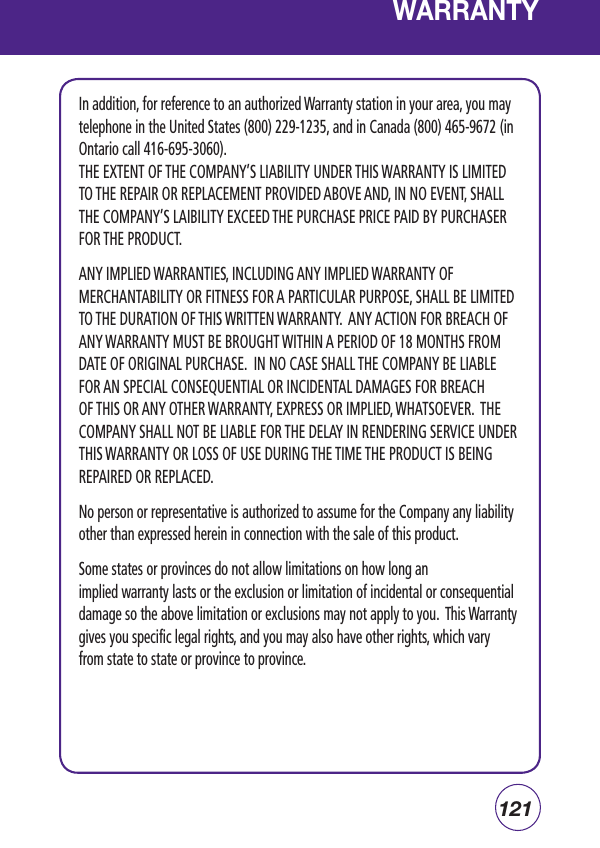 121WARRANTYIn addition, for reference to an authorized Warranty station in your area, you may telephone in the United States (800) 229-1235, and in Canada (800) 465-9672 (in Ontario call 416-695-3060).THE EXTENT OF THE COMPANY’S LIABILITY UNDER THIS WARRANTY IS LIMITED TO THE REPAIR OR REPLACEMENT PROVIDED ABOVE AND, IN NO EVENT, SHALL THE COMPANY’S LAIBILITY EXCEED THE PURCHASE PRICE PAID BY PURCHASER FOR THE PRODUCT.ANY IMPLIED WARRANTIES, INCLUDING ANY IMPLIED WARRANTY OF MERCHANTABILITY OR FITNESS FOR A PARTICULAR PURPOSE, SHALL BE LIMITED TO THE DURATION OF THIS WRITTEN WARRANTY.  ANY ACTION FOR BREACH OF ANY WARRANTY MUST BE BROUGHT WITHIN A PERIOD OF 18 MONTHS FROM DATE OF ORIGINAL PURCHASE.  IN NO CASE SHALL THE COMPANY BE LIABLE FOR AN SPECIAL CONSEQUENTIAL OR INCIDENTAL DAMAGES FOR BREACH OF THIS OR ANY OTHER WARRANTY, EXPRESS OR IMPLIED, WHATSOEVER.  THE COMPANY SHALL NOT BE LIABLE FOR THE DELAY IN RENDERING SERVICE UNDER THIS WARRANTY OR LOSS OF USE DURING THE TIME THE PRODUCT IS BEING REPAIRED OR REPLACED.No person or representative is authorized to assume for the Company any liability other than expressed herein in connection with the sale of this product.Some states or provinces do not allow limitations on how long an implied warranty lasts or the exclusion or limitation of incidental or consequential damage so the above limitation or exclusions may not apply to you.  This Warranty gives you specific legal rights, and you may also have other rights, which vary from state to state or province to province.