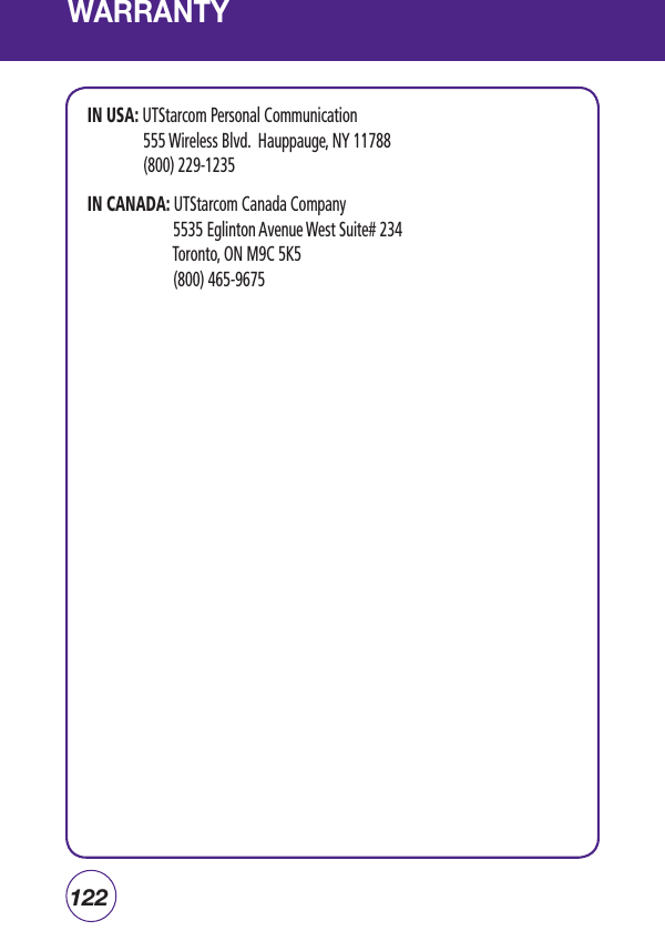 122WARRANTYIN USA: UTStarcom Personal Communication  555 Wireless Blvd.  Hauppauge, NY 11788 (800) 229-1235IN CANADA:  UTStarcom Canada Company   5535 Eglinton Avenue West Suite# 234  Toronto, ON M9C 5K5  (800) 465-9675                                                 