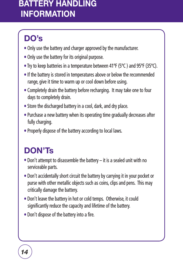 14BATTERY HANDLING INFORMATIONDO’sl Only use the battery and charger approved by the manufacturer.l Only use the battery for its original purpose.l Try to keep batteries in a temperature between 41ºF (5ºC ) and 95ºF (35ºC).l  If the battery is stored in temperatures above or below the recommended range, give it time to warm up or cool down before using.l Completely drain the battery before recharging.  It may take one to four days to completely drain.l Store the discharged battery in a cool, dark, and dry place.l Purchase a new battery when its operating time gradually decreases after fully charging.l Properly dispose of the battery according to local laws.DON’Tsl Don’t attempt to disassemble the battery – it is a sealed unit with no serviceable parts.l Don’t accidentally short circuit the battery by carrying it in your pocket or purse with other metallic objects such as coins, clips and pens.  This may critically damage the battery.l  Don’t leave the battery in hot or cold temps.  Otherwise, it could significantly reduce the capacity and lifetime of the battery.l Don’t dispose of the battery into a fire.