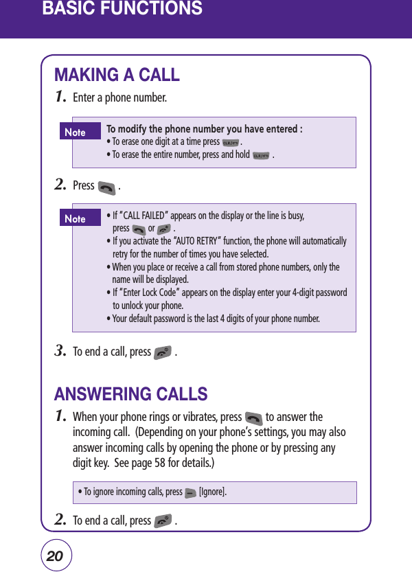 20MAKING A CALL1.  Enter a phone number.2.  Press         .3.  To end a call, press         .ANSWERING CALLS1.  When your phone rings or vibrates, press         to answer the incoming call.  (Depending on your phone’s settings, you may also answer incoming calls by opening the phone or by pressing any digit key.  See page 58 for details.)2.  To end a call, press         .BASIC FUNCTIONS To modify the phone number you have entered : • To erase one digit at a time press          .  • To erase the entire number, press and hold           . Note •  If “CALL FAILED” appears on the display or the line is busy,       press         or         .           •  If you activate the “AUTO RETRY” function, the phone will automatically retry for the number of times you have selected.    •  When you place or receive a call from stored phone numbers, only the name will be displayed.   •  If “Enter Lock Code” appears on the display enter your 4-digit password to unlock your phone.   •  Your default password is the last 4 digits of your phone number.Note• To ignore incoming calls, press        [Ignore].