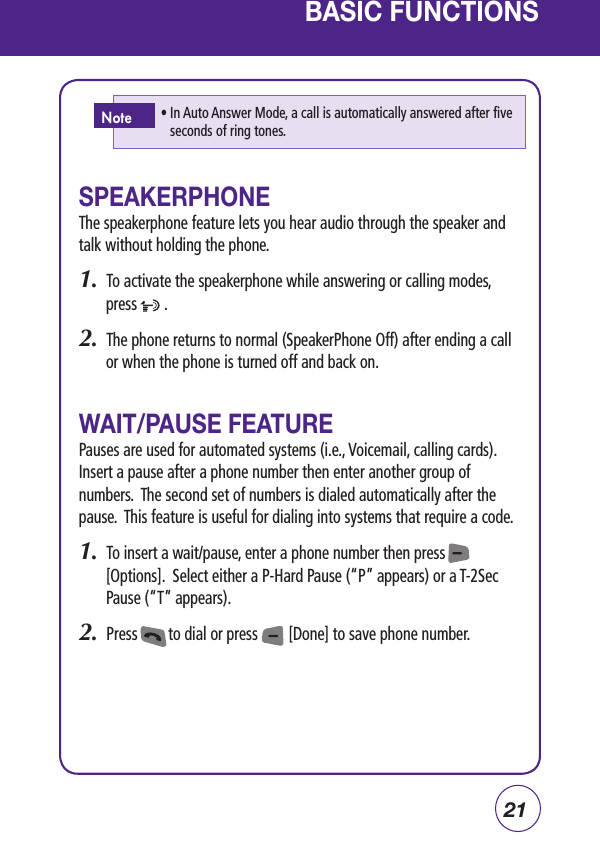 21BASIC FUNCTIONSSPEAKERPHONEThe speakerphone feature lets you hear audio through the speaker and talk without holding the phone.1.  To activate the speakerphone while answering or calling modes, press       .2.  The phone returns to normal (SpeakerPhone Off) after ending a call or when the phone is turned off and back on.WAIT/PAUSE FEATUREPauses are used for automated systems (i.e., Voicemail, calling cards).  Insert a pause after a phone number then enter another group of numbers.  The second set of numbers is dialed automatically after the pause.  This feature is useful for dialing into systems that require a code. 1.  To insert a wait/pause, enter a phone number then press        [Options].  Select either a P-Hard Pause (“P” appears) or a T-2Sec Pause (“T” appears).2.  Press        to dial or press        [Done] to save phone number.•  In Auto Answer Mode, a call is automatically answered after five seconds of ring tones.Note