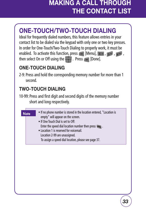 33MAKING A CALL THROUGH THE CONTACT LISTONE-TOUCH/TWO-TOUCH DIALINGIdeal for frequently dialed numbers, this feature allows entries in your contact list to be dialed via the keypad with only one or two key presses.  In order for One-Touch/Two-Touch Dialing to properly work, it must be enabled.  To activate this function, press        [Menu],         ,         ,         ,then select On or Off using the         .  Press        [Done].ONE-TOUCH DIALING2-9:  Press and hold the corresponding memory number for more than 1 second.TWO-TOUCH DIALING10-99:  Press and first digit and second digits of the memory number short and long respectively.  •  If no phone number is stored in the location entered, &quot;Location is empty&quot; will appear on the screen.   • If One Touch Dial is set to Off:      Enter the speed dial location number then press         .   • Location 1 is reserved for voicemail.      Location 2-99 are unassigned.    To assign a speed dial location, please see page 37.Note