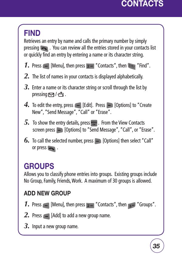 35CONTACTSFINDRetrieves an entry by name and calls the primary number by simply pressing         .  You can review all the entries stored in your contacts list or quickly find an entry by entering a name or its character string.1.  Press        [Menu], then press         “Contacts”, then         “Find”.2.  The list of names in your contacts is displayed alphabetically.3.  Enter a name or its character string or scroll through the list by pressing       /       .4.  To edit the entry, press        [Edit].  Press        [Options] to “Create New”, “Send Message”, “Call” or “Erase”.5.   To show the entry details, press       .  From the View Contacts screen press        [Options] to “Send Message”, “Call”, or “Erase”.6.  To call the selected number, press        [Options] then select “Call” or press         .GROUPSAllows you to classify phone entries into groups.  Existing groups include No Group, Family, Friends, Work.  A maximum of 30 groups is allowed.ADD NEW GROUP1.  Press        [Menu], then press         “Contacts”, then         “Groups”.2.  Press        [Add] to add a new group name. 3.  Input a new group name.