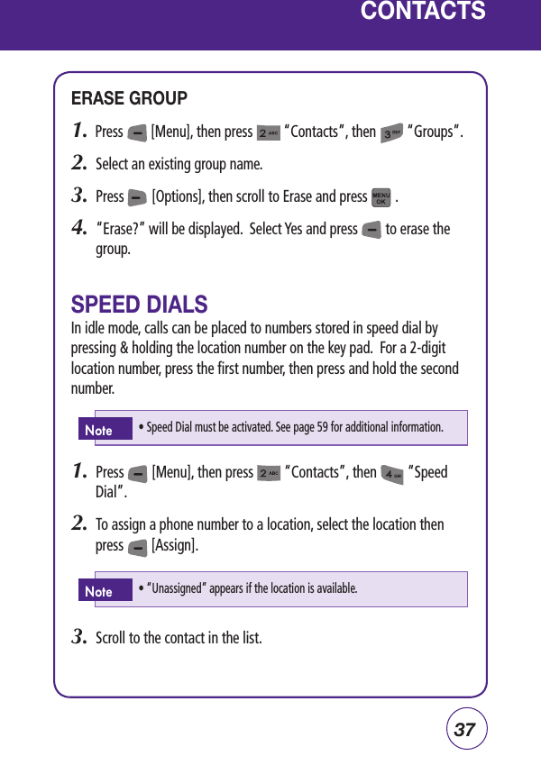 37CONTACTSERASE GROUP1.  Press        [Menu], then press         “Contacts”, then         “Groups”.2.  Select an existing group name. 3.  Press        [Options], then scroll to Erase and press        .4.   “Erase?” will be displayed.  Select Yes and press        to erase the group.SPEED DIALSIn idle mode, calls can be placed to numbers stored in speed dial by pressing &amp; holding the location number on the key pad.  For a 2-digit location number, press the first number, then press and hold the second number.1.  Press        [Menu], then press         “Contacts”, then         “Speed Dial”.2.  To assign a phone number to a location, select the location then press        [Assign].3.  Scroll to the contact in the list.• “Unassigned” appears if the location is available.Note• Speed Dial must be activated. See page 59 for additional information.Note