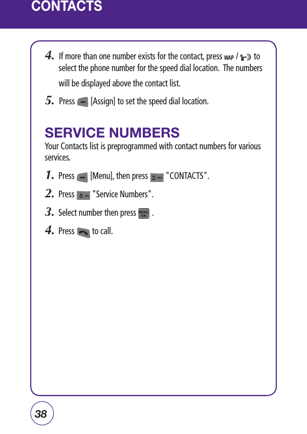 38CONTACTS4.  If more than one number exists for the contact, press       /        to select the phone number for the speed dial location.  The numbers will be displayed above the contact list.5.  Press        [Assign] to set the speed dial location. SERVICE NUMBERSYour Contacts list is preprogrammed with contact numbers for various services.1.  Press        [Menu], then press         &quot;CONTACTS&quot;.2.  Press         &quot;Service Numbers&quot;.3.  Select number then press        .4.  Press         to call.