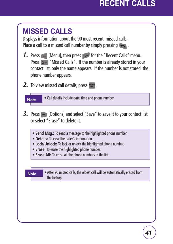 41RECENT CALLSMISSED CALLSDisplays information about the 90 most recent  missed calls.Place a call to a missed call number by simply pressing         .1.  Press        [Menu], then press         for the “Recent Calls” menu.  Press         “Missed Calls”.  If the number is already stored in your contact list, only the name appears.  If the number is not stored, the phone number appears.2.  To view missed call details, press        .3.  Press        [Options] and select “Save” to save it to your contact list or select “Erase” to delete it.• Call details include date, time and phone number.Note• Send Msg.: To send a message to the highlighted phone number.• Details: To view the caller&apos;s information.• Lock/Unlock: To lock or unlock the highlighted phone number.• Erase: To erase the highlighted phone number.• Erase All: To erase all the phone numbers in the list.•  After 90 missed calls, the oldest call will be automatically erased from the history.Note