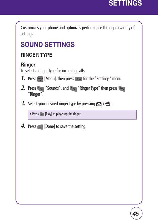 45SETTINGSCustomizes your phone and optimizes performance through a variety of settings.SOUND SETTINGSRINGER TYPERingerTo select a ringer type for incoming calls:1.  Press        [Menu], then press         for the “Settings” menu.  2.  Press         “Sounds”, and         “Ringer Type” then press              “Ringer”.3.  Select your desired ringer type by pressing        /       .4.  Press        [Done] to save the setting.• Press        [Play] to play/stop the ringer.