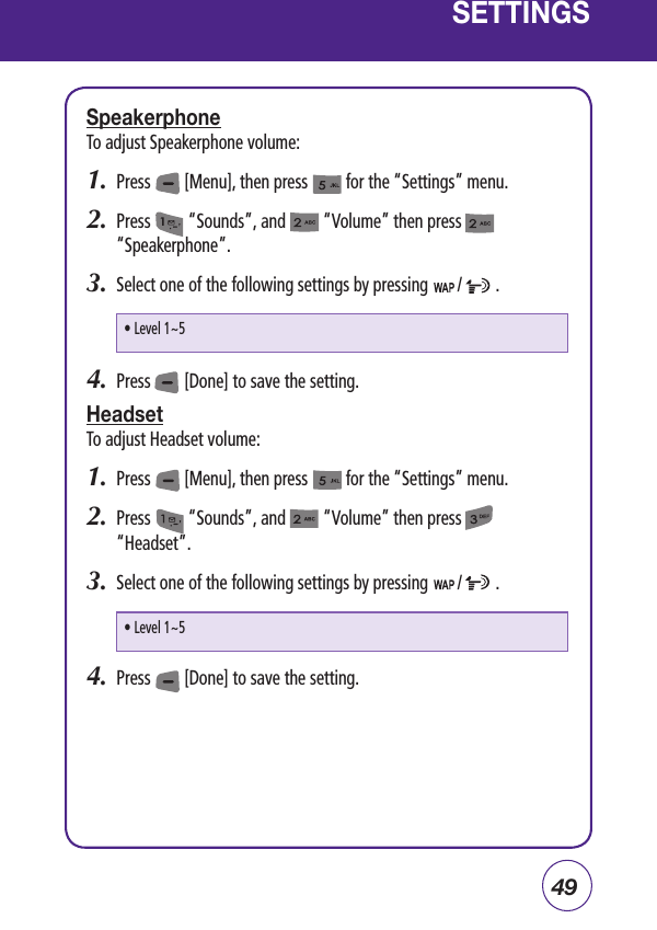49SETTINGSSpeakerphoneTo adjust Speakerphone volume:1.  Press        [Menu], then press         for the “Settings” menu.  2.  Press         “Sounds”, and         “Volume” then press              “Speakerphone”.3.  Select one of the following settings by pressing       /        .4.  Press        [Done] to save the setting.HeadsetTo adjust Headset volume:1.  Press        [Menu], then press         for the “Settings” menu.  2.  Press         “Sounds”, and         “Volume” then press          “Headset”.3.  Select one of the following settings by pressing       /        .4.  Press        [Done] to save the setting.• Level 1~5• Level 1~5