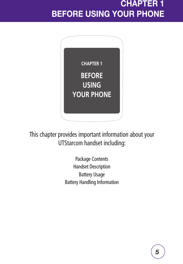 5CHAPTER 1  BEFORE USING YOUR PHONEThis chapter provides important information about your UTStarcom handset including:Package ContentsHandset DescriptionBattery UsageBattery Handling InformationCHAPTER 1 BEFOREUSINGYOUR PHONE