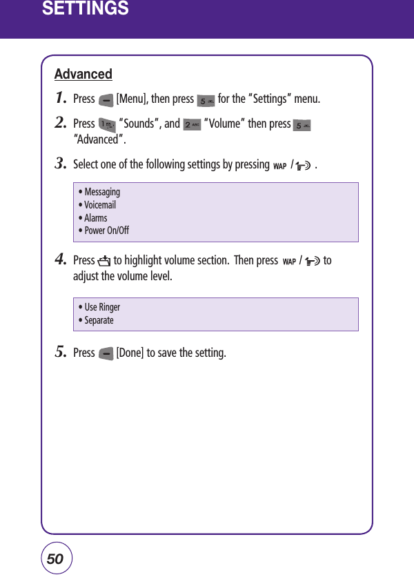 50SETTINGSAdvanced1.  Press        [Menu], then press         for the “Settings” menu.  2.  Press         “Sounds”, and         “Volume” then press           “Advanced”.3.  Select one of the following settings by pressing        /        .4.  Press       to highlight volume section.  Then press        /        to adjust the volume level.5.  Press        [Done] to save the setting.• Messaging • Voicemail• Alarms • Power On/Off • Use Ringer• Separate