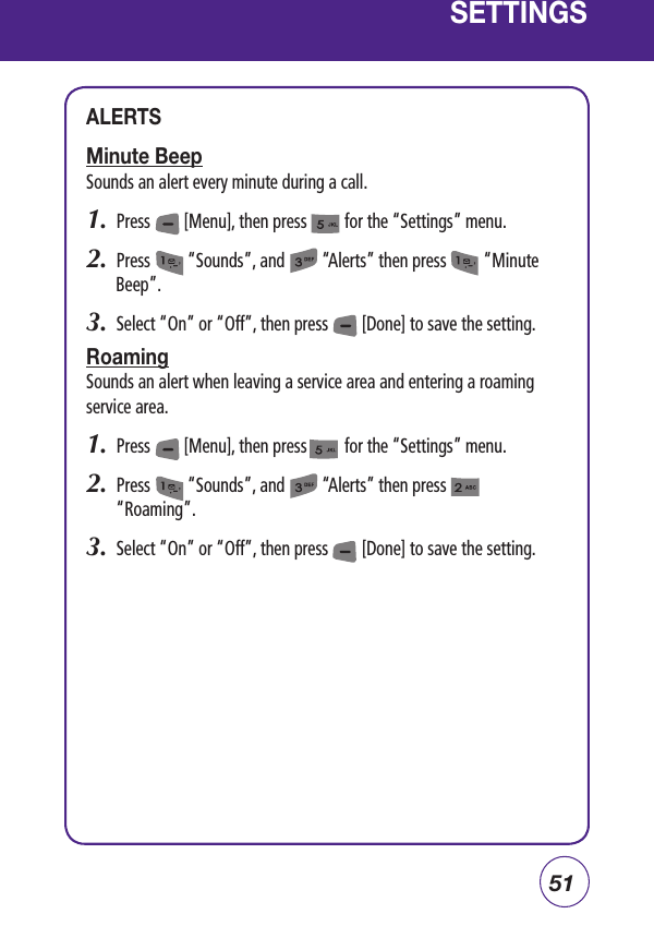 51SETTINGSALERTSMinute BeepSounds an alert every minute during a call.1.  Press        [Menu], then press         for the “Settings” menu.  2.  Press         “Sounds”, and         “Alerts” then press         “Minute Beep”.3.  Select “On” or “Off”, then press        [Done] to save the setting.RoamingSounds an alert when leaving a service area and entering a roaming service area.1.  Press        [Menu], then press         for the “Settings” menu.  2.  Press         “Sounds”, and         “Alerts” then press              “Roaming”.3.  Select “On” or “Off”, then press        [Done] to save the setting.