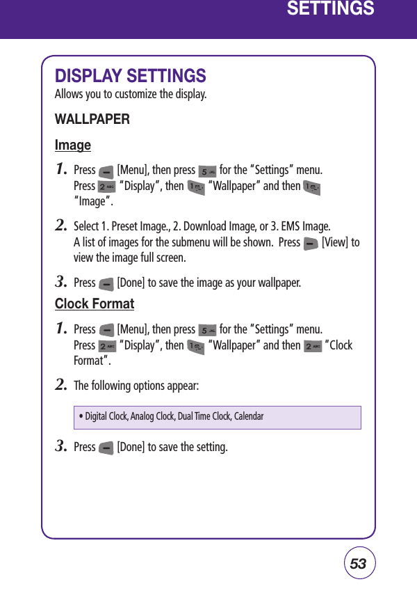 53SETTINGSDISPLAY SETTINGSAllows you to customize the display.WALLPAPERImage1.  Press        [Menu], then press         for the “Settings” menu.  Press         “Display”, then         “Wallpaper” and then          “Image”.2.  Select 1. Preset Image., 2. Download Image, or 3. EMS Image.   A list of images for the submenu will be shown.  Press        [View] to view the image full screen.3.  Press        [Done] to save the image as your wallpaper.Clock Format1.  Press        [Menu], then press         for the “Settings” menu.  Press         “Display”, then         “Wallpaper” and then         “Clock Format”.2.  The following options appear:3.  Press        [Done] to save the setting.• Digital Clock, Analog Clock, Dual Time Clock, Calendar