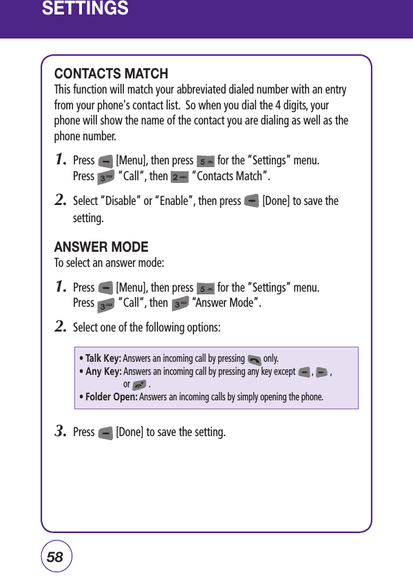 58SETTINGSCONTACTS MATCHThis function will match your abbreviated dialed number with an entry from your phone&apos;s contact list.  So when you dial the 4 digits, your phone will show the name of the contact you are dialing as well as the phone number.1.  Press        [Menu], then press         for the “Settings” menu.  Press         “Call“, then         “Contacts Match”.2.  Select “Disable” or “Enable”, then press        [Done] to save the setting.ANSWER MODETo select an answer mode:1.  Press        [Menu], then press         for the “Settings” menu.  Press         “Call“, then         “Answer Mode”.2.  Select one of the following options:3.  Press        [Done] to save the setting.• Talk Key: Answers an incoming call by pressing         only.• Any Key:  Answers an incoming call by pressing any key except        ,        ,       or         .• Folder Open: Answers an incoming calls by simply opening the phone.