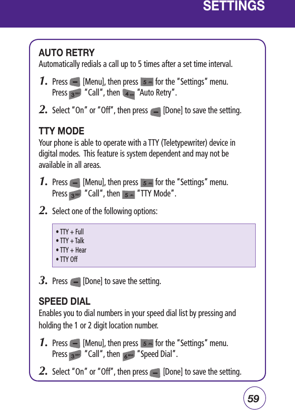 59SETTINGSAUTO RETRYAutomatically redials a call up to 5 times after a set time interval.1.  Press        [Menu], then press         for the “Settings” menu.  Press         “Call“, then         “Auto Retry”.2.  Select “On” or “Off”, then press        [Done] to save the setting.TTY MODEYour phone is able to operate with a TTY (Teletypewriter) device in digital modes.  This feature is system dependent and may not be available in all areas.1.  Press        [Menu], then press         for the “Settings” menu.  Press         “Call“, then         “TTY Mode”.2.  Select one of the following options:3.  Press        [Done] to save the setting.SPEED DIALEnables you to dial numbers in your speed dial list by pressing and holding the 1 or 2 digit location number.1.  Press        [Menu], then press         for the “Settings” menu.  Press         “Call“, then         “Speed Dial”.2.  Select “On” or “Off”, then press        [Done] to save the setting.• TTY + Full• TTY + Talk• TTY + Hear• TTY Off