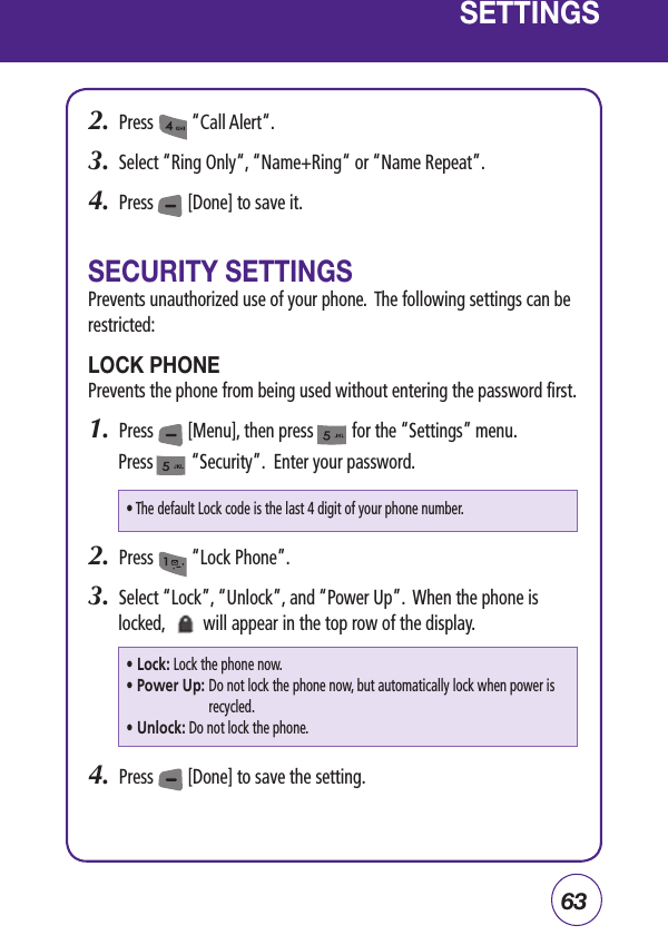 63SETTINGS2.  Press         “Call Alert“.3.  Select “Ring Only“, “Name+Ring“ or “Name Repeat”.4.  Press        [Done] to save it.SECURITY SETTINGSPrevents unauthorized use of your phone.  The following settings can be restricted:LOCK PHONEPrevents the phone from being used without entering the password first.1.  Press        [Menu], then press         for the “Settings” menu. Press         “Security”.  Enter your password.2.  Press         “Lock Phone”.3.  Select “Lock”, “Unlock”, and “Power Up”.  When the phone is locked,         will appear in the top row of the display.4.  Press        [Done] to save the setting.• The default Lock code is the last 4 digit of your phone number.• Lock: Lock the phone now.•  Power Up:  Do not lock the phone now, but automatically lock when power is recycled.• Unlock: Do not lock the phone.