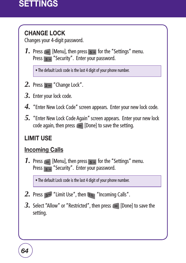 64SETTINGSCHANGE LOCKChanges your 4-digit password.1.  Press        [Menu], then press         for the “Settings” menu. Press         “Security”.  Enter your password.2.  Press         “Change Lock”.3.  Enter your lock code. 4.  “Enter New Lock Code” screen appears.  Enter your new lock code. 5.   “Enter New Lock Code Again” screen appears.  Enter your new lock code again, then press        [Done] to save the setting.LIMIT USEIncoming Calls1.  Press        [Menu], then press         for the “Settings” menu. Press         “Security”.  Enter your password.2.  Press         “Limit Use”, then         “Incoming Calls”.3.  Select “Allow” or “Restricted”, then press        [Done] to save the setting.• The default Lock code is the last 4 digit of your phone number.• The default Lock code is the last 4 digit of your phone number.