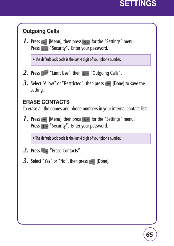 65SETTINGSOutgoing Calls1.  Press        [Menu], then press         for the “Settings” menu. Press         “Security”.  Enter your password.2.  Press         “Limit Use”, then         “Outgoing Calls”.3.  Select “Allow” or “Restricted”, then press        [Done] to save the setting.ERASE CONTACTSTo erase all the names and phone numbers in your internal contact list:1.  Press        [Menu], then press         for the “Settings” menu. Press         “Security”.  Enter your password.2.  Press         “Erase Contacts”.3.  Select “Yes” or “No“, then press        [Done].• The default Lock code is the last 4 digit of your phone number.• The default Lock code is the last 4 digit of your phone number.