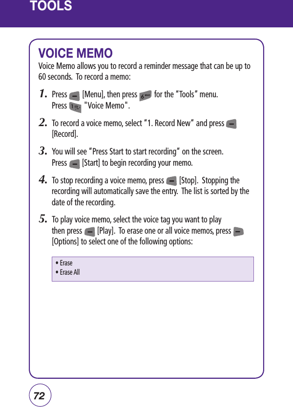 72TOOLSVOICE MEMOVoice Memo allows you to record a reminder message that can be up to 60 seconds.  To record a memo:1.  Press        [Menu], then press         for the “Tools” menu.  Press         &quot;Voice Memo&quot;.2.  To record a voice memo, select “1. Record New“ and press          [Record].3.   You will see “Press Start to start recording“ on the screen.    Press        [Start] to begin recording your memo.4.  To stop recording a voice memo, press        [Stop].  Stopping the recording will automatically save the entry.  The list is sorted by the date of the recording.5.  To play voice memo, select the voice tag you want to play then press        [Play].  To erase one or all voice memos, press           [Options] to select one of the following options:• Erase• Erase All